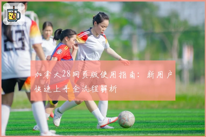 加拿大28网页版使用指南：新用户快速上手全流程解析